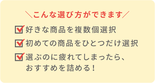 こんな選び方ができます ・好きな商品を複数個選択 ・初めての商品をひとつだけ選択 ・選ぶのに疲れてしまったら、おすすめを詰める！