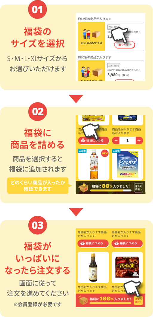 01.福袋のサイズを選択 M・L・XLサイズからお選びいただけます 02.福袋に商品を詰める 商品を選択すると福袋に追加されます どのくらい商品が入ったか確認できます 03.福袋がいっぱいになったら注文する 画面に従って注文を進めてください ※会員登録が必要です