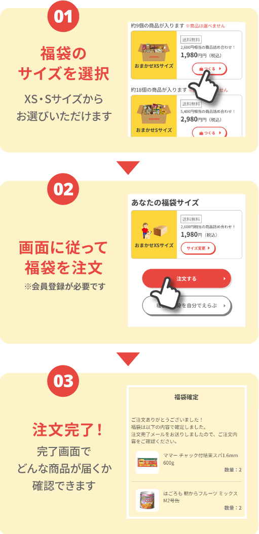 01.福袋のサイズを選択 XS・Sサイズからお選びいただけます 02.画面に従って福袋を注文 ※会員登録が必要です  03.注文完了！ 完了画面でどんな商品が届くか確認できます